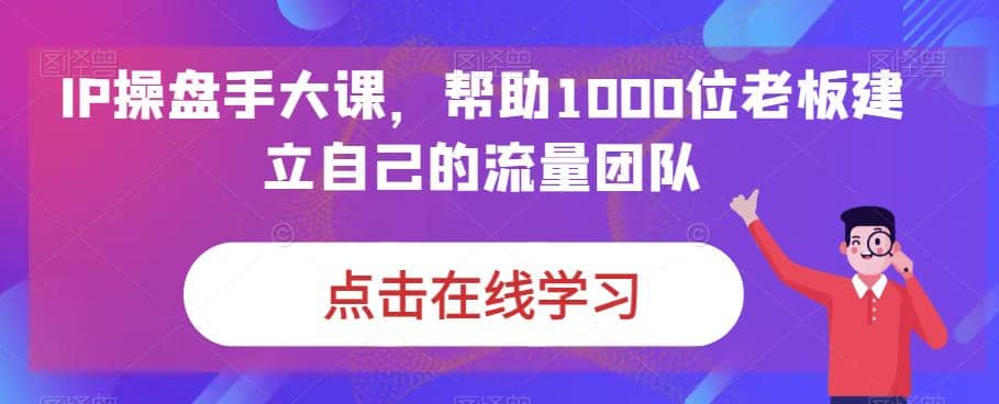 IP-操盘手大课，帮助1000位老板建立自己的流量团队（13节课）-源创智汇网