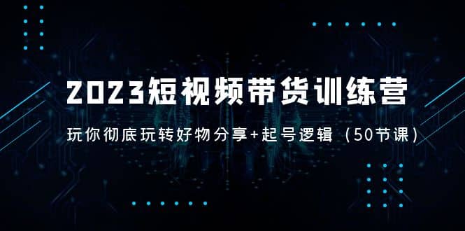 2023短视频带货训练营：带你彻底玩转好物分享+起号逻辑（50节课）-源创智汇网