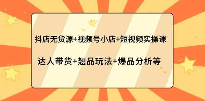 抖店无货源+视频号小店+短视频实操课：达人带货+翘品玩法+爆品分析等-源创智汇网