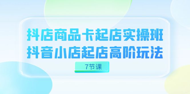 抖店-商品卡起店实战班，抖音小店起店高阶玩法（7节课）-源创智汇网