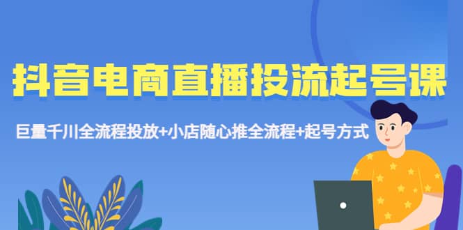 抖音电商直播投流起号课程 巨量千川全流程投放+小店随心推全流程+起号方式-源创智汇网