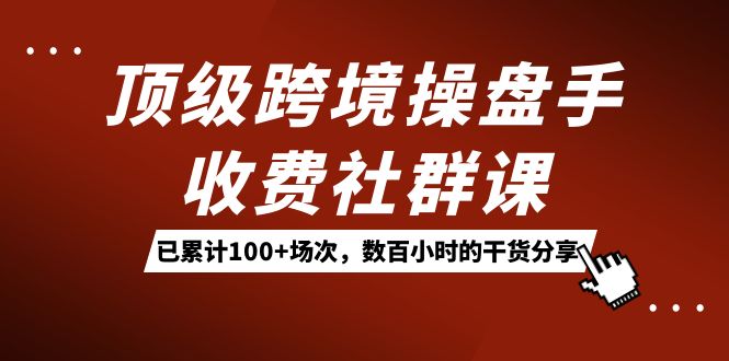 顶级跨境操盘手收费社群课：已累计100+场次，数百小时的干货分享！-源创智汇网