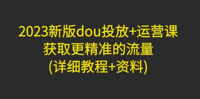 2023新版dou投放+运营课：获取更精准的流量(详细教程+资料)无水印-源创智汇网