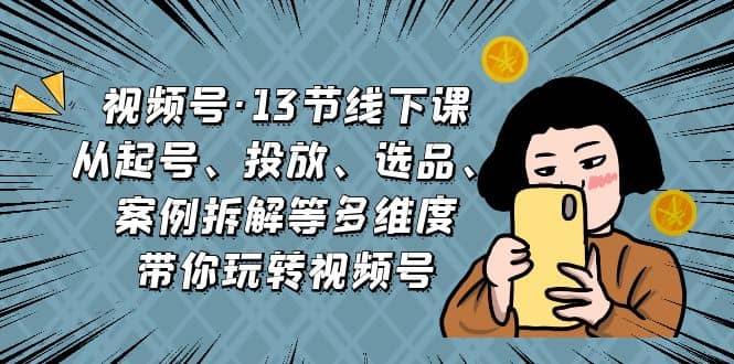 视频号·13节线下课，从起号、投放、选品、案例拆解等多维度带你玩转视频号-源创智汇网