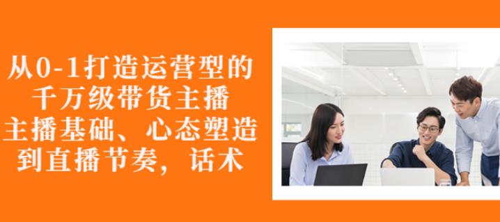 从0-1打造运营型的带货主播：主播基础、心态塑造，能力培养到直播节奏，话术进行全面讲解-源创智汇网