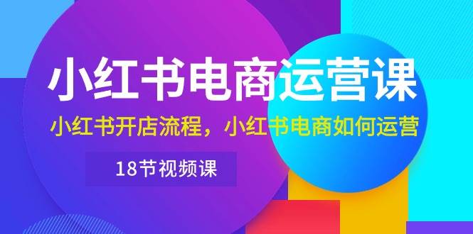 小红书·电商运营课：小红书开店流程，小红书电商如何运营（18节视频课）-源创智汇网