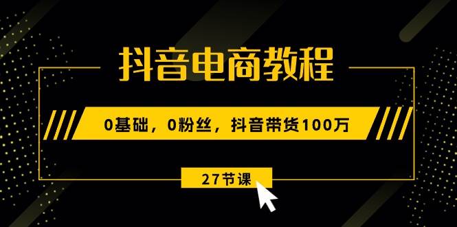 抖音电商教程：0基础，0粉丝，抖音带货100万（27节视频课）-源创智汇网