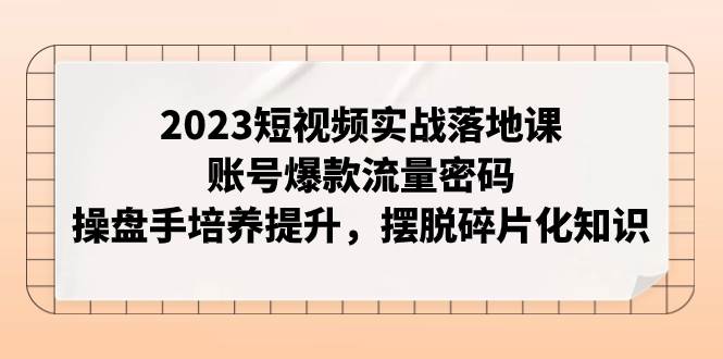 2023短视频实战落地课，账号爆款流量密码，操盘手培养提升，摆脱碎片化知识-源创智汇网