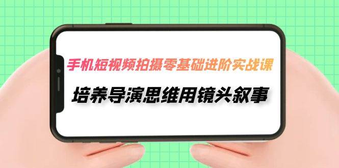 手机短视频拍摄-零基础进阶实操课，培养导演思维用镜头叙事（30节课）-源创智汇网