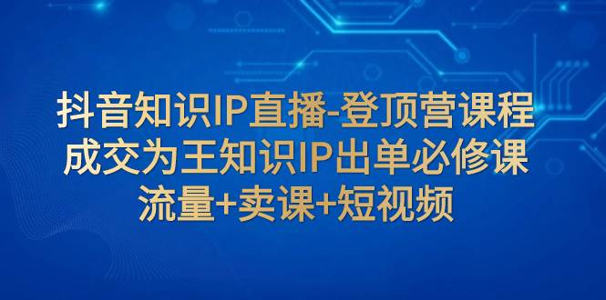 抖音知识IP直播-登顶营课程：成交为王知识IP出单必修课  流量+卖课+短视频-源创智汇网