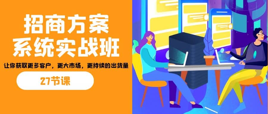 招商·方案系统实战班：让你获取更多客户，更大市场，更持续的出货量(27节)-源创智汇网