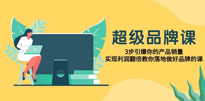 超级/品牌课，3步引爆你的产品销量，实现利润翻倍教你落地做好品牌的课-源创智汇网