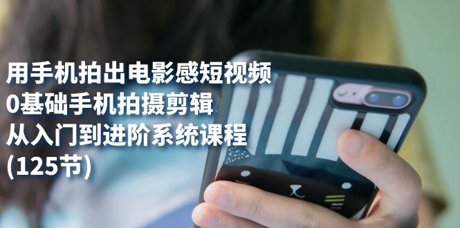 用手机拍出电影感短视频，0基础手机拍摄剪辑，从入门到进阶系统课程(125节)-源创智汇网