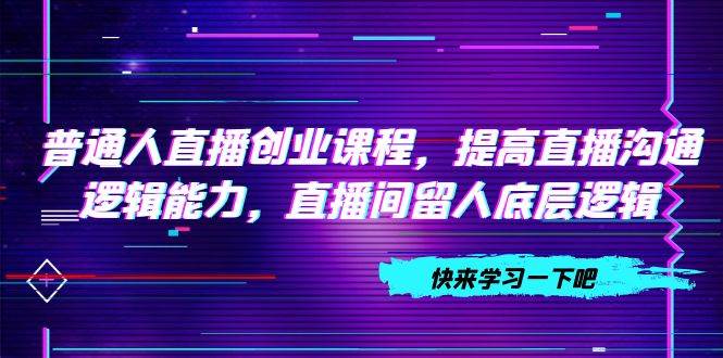 普通人直播创业课程，提高直播沟通逻辑能力，直播间留人底层逻辑（10节）-源创智汇网