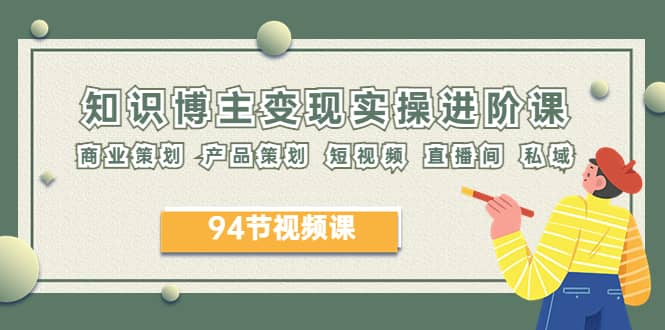 2023年知识-博主变现实操进阶课：商业策划 产品策划 短视频 直播间 私域-源创智汇网