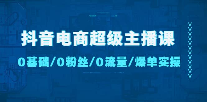 抖音电商超级主播课：0基础、0粉丝、0流量、爆单实操-源创智汇网