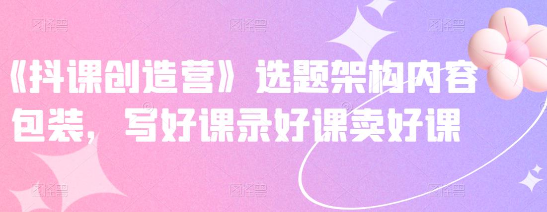 《抖课创造营》选题架构内容包装，写好课录好课卖好课-源创智汇网