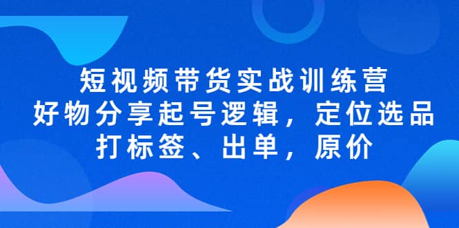 短视频带货实战训练营，好物分享起号逻辑，定位选品打标签、出单，原价-源创智汇网