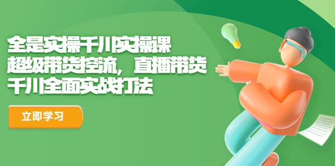 全是实操千川实操课，超级带货控流，直播带货 千川全面实战打法-源创智汇网