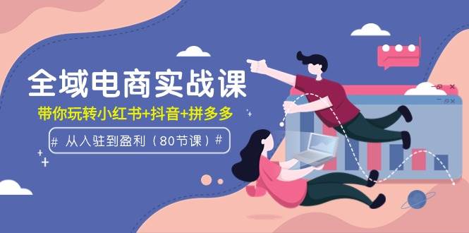 全域电商实战课：从入驻到盈利，带你玩转小红书+抖音+拼多多（80节课）-源创智汇网