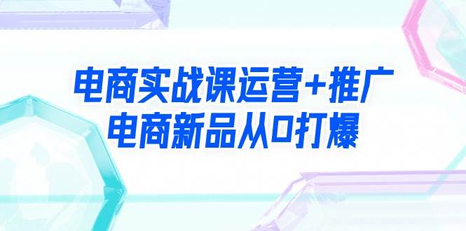 电商实战课运营+推广，电商新品从0打爆（99节视频课）-源创智汇网