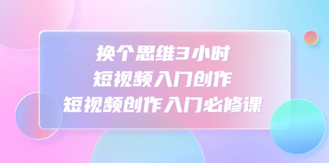 换个思维3小时短视频入门创作，短视频创作入门必修课-源创智汇网