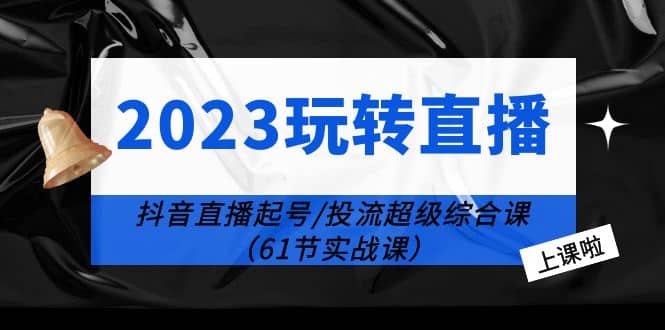2023玩转直播线上课：抖音直播起号-投流超级干货（61节实战课）-源创智汇网