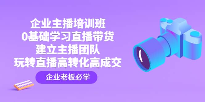 企业主播培训班：0基础学习直播带货，建立主播团队，玩转直播高转化高成交-源创智汇网