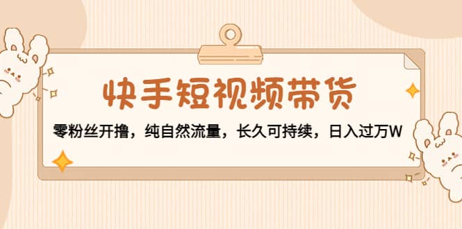 快手短视频带货：零粉丝开撸，纯自然流量，长久可持续-源创智汇网