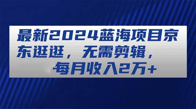 最新2024蓝海项目京东逛逛，无需剪辑，每月收入2万+-源创智汇网