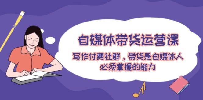 自媒体带货运营课：写作付费社群，带货是自媒体人必须掌握的能力-源创智汇网