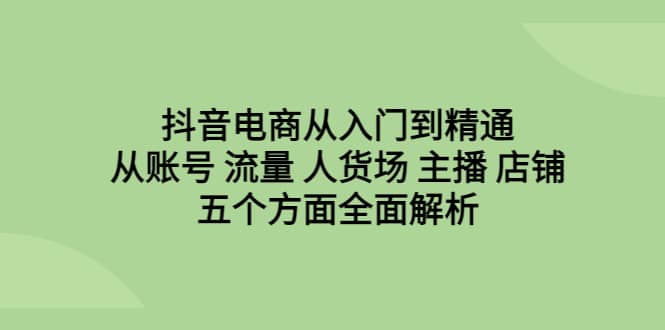 抖音电商从入门到精通，从账号 流量 人货场 主播 店铺五个方面全面解析-源创智汇网