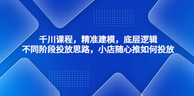千川课程，精准建模，底层逻辑，不同阶段投放思路，小店随心推如何投放-源创智汇网