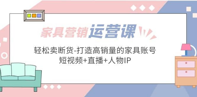 家具营销·运营实战 轻松卖断货-打造高销量的家具账号(短视频+直播+人物IP)-源创智汇网