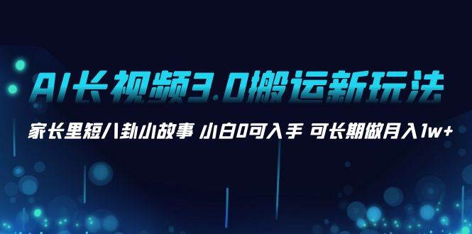 AI长视频3.0搬运新玩法 家长里短八卦小故事 小白0可入手 可长期做月入1w+-源创智汇网