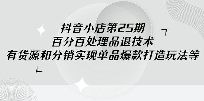 抖音小店-第25期，百分百处理品退技术，有货源和分销实现单品爆款打造玩法-源创智汇网