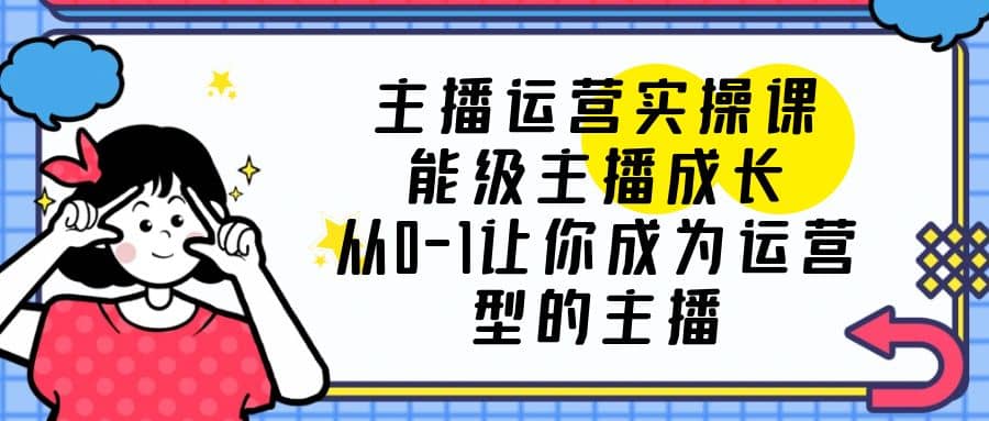 主播运营实操课，能级-主播成长，从0-1让你成为运营型的主播-源创智汇网