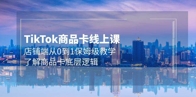 Tk商品卡线上课，店铺端从0到1保姆级教学，了解商品卡底层逻辑（20节）-源创智汇网