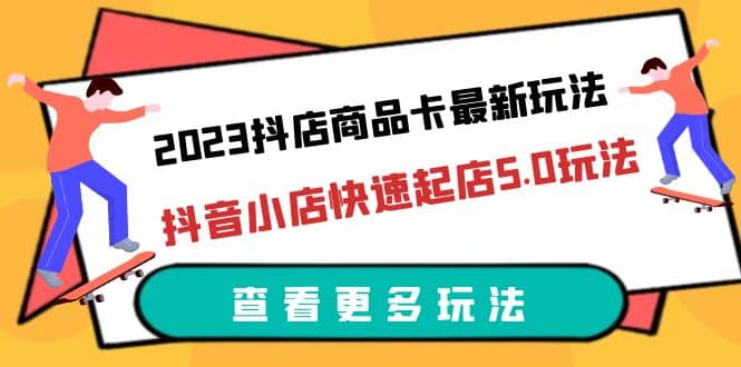 2023抖店商品卡最新玩法，抖音小店快速起店5.0玩法（11节课）-源创智汇网