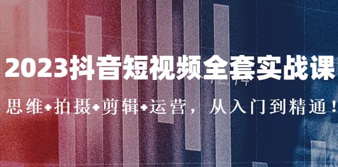 2023抖音短视频全套实战课：思维+拍摄+剪辑+运营，从入门到精通-源创智汇网