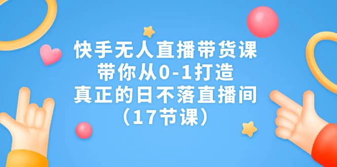 快手无人直播带货课，带你从0-1打造，真正的日不落直播间（17节课）-源创智汇网