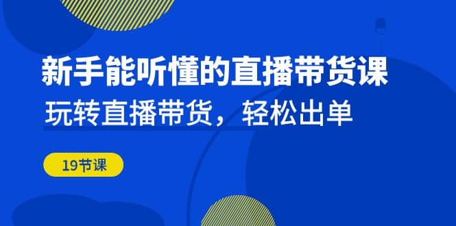 新手能听懂的直播带货课：玩转直播带货，轻松出单（19节课）-源创智汇网