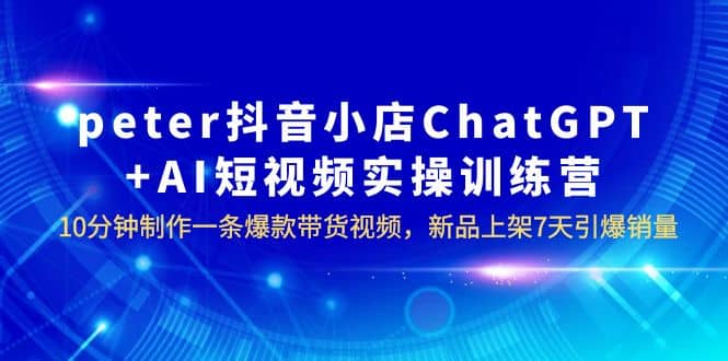 peter抖音小店ChatGPT+AI短视频实训 10分钟做一条爆款带货视频 7天引爆销量-源创智汇网
