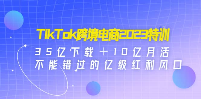 TikTok跨境电商2023特训：35亿下载＋10亿月活，不能错过的亿级红利风口-源创智汇网