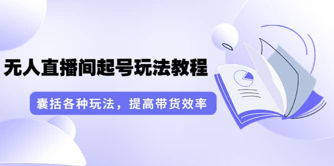 无人直播间起号玩法教程：囊括各种玩法，提高带货效率（17节课）-源创智汇网