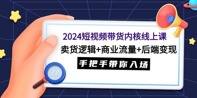 2024短视频带货内核线上课：卖货逻辑+商业流量+后端变现，手把手带你入场-源创智汇网