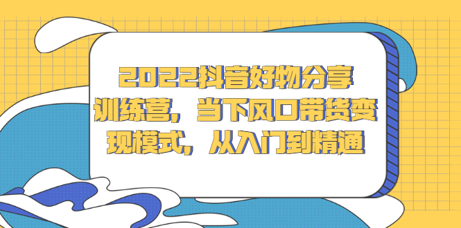 2022抖音好物分享训练营，当下风口带货变现模式，从入门到精通-源创智汇网