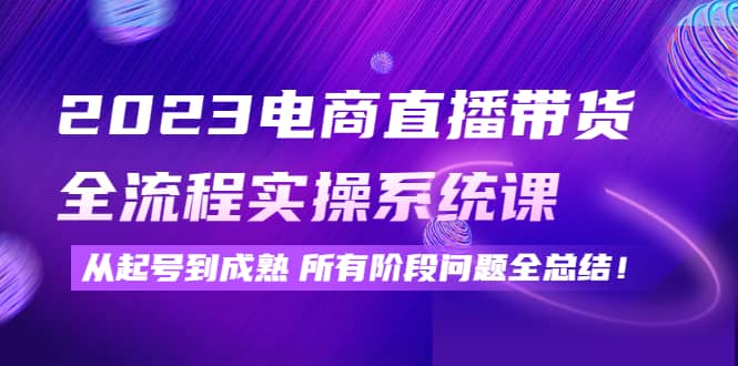 2023电商直播带货全流程实操系统课：从起号到成熟所有阶段问题全总结-源创智汇网