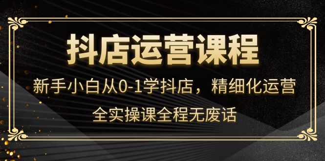 抖店运营，新手小白从0-1学抖店，精细化运营，全实操课全程无废话-源创智汇网