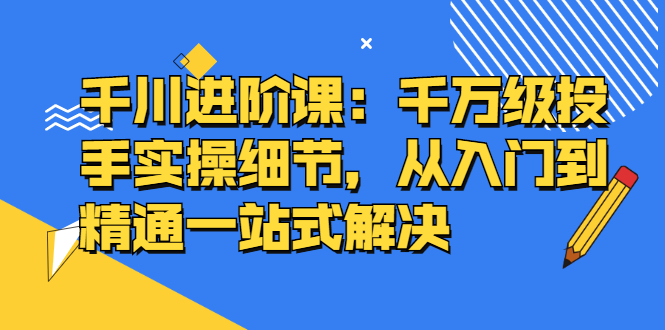 千川进阶课：千川投放细节实操，从入门到精通一站式解决-源创智汇网